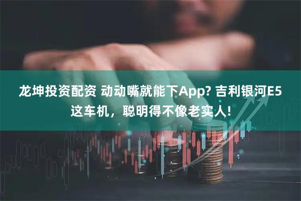龙坤投资配资 动动嘴就能下App? 吉利银河E5这车机，聪明得不像老实人!