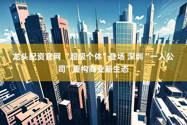 龙头配资官网 “超级个体”登场 深圳“一人公司”重构商业新生态