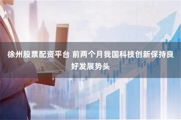 徐州股票配资平台 前两个月我国科技创新保持良好发展势头