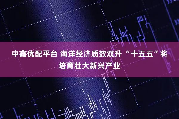 中鑫优配平台 海洋经济质效双升 “十五五”将培育壮大新兴产业
