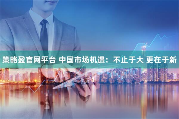 策略盈官网平台 中国市场机遇：不止于大 更在于新