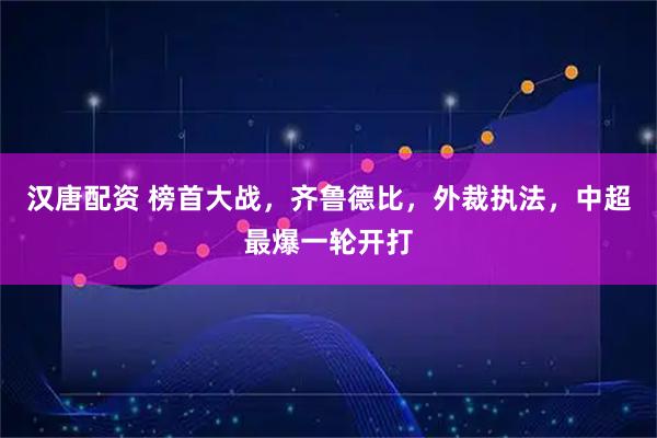 汉唐配资 榜首大战，齐鲁德比，外裁执法，中超最爆一轮开打