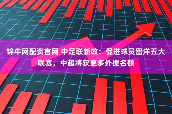 锦牛网配资官网 中足联新政：促进球员留洋五大联赛，中超将获更多外援名额