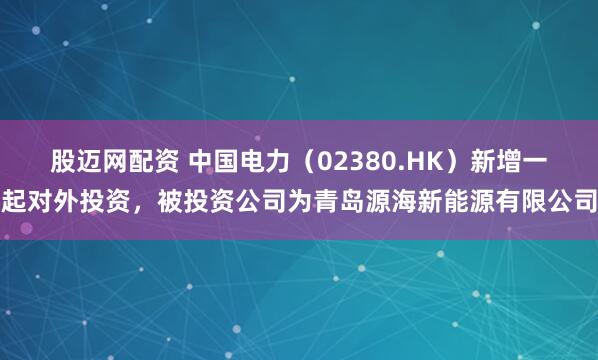股迈网配资 中国电力（02380.HK）新增一起对外投资，被投资公司为青岛源海新能源有限公司