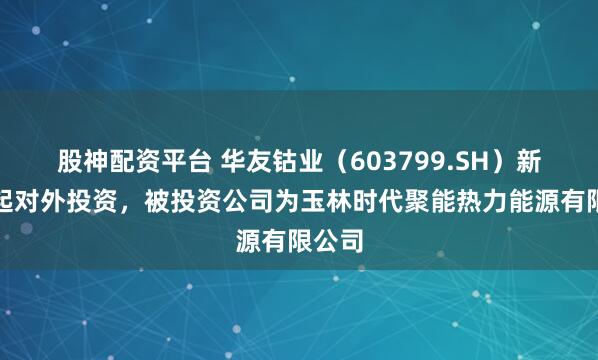 股神配资平台 华友钴业（603799.SH）新增一起对外投资，被投资公司为玉林时代聚能热力能源有限公司