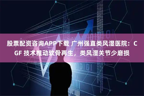 股票配资咨询APP下载 广州强直类风湿医院：CGF 技术推动软骨再生，类风湿关节少磨损