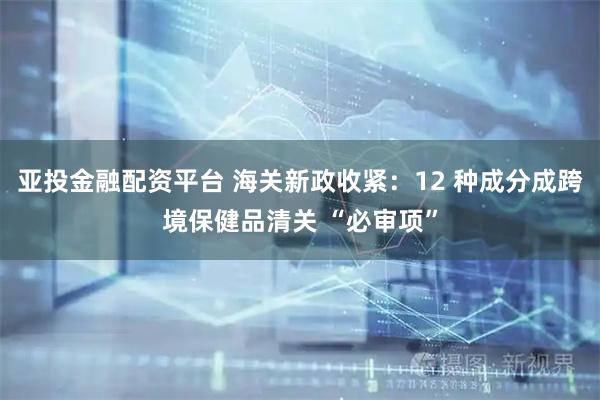 亚投金融配资平台 海关新政收紧：12 种成分成跨境保健品清关 “必审项”