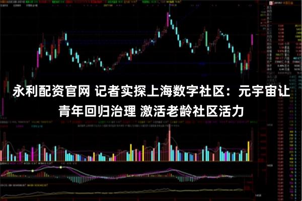 永利配资官网 记者实探上海数字社区：元宇宙让青年回归治理 激活老龄社区活力