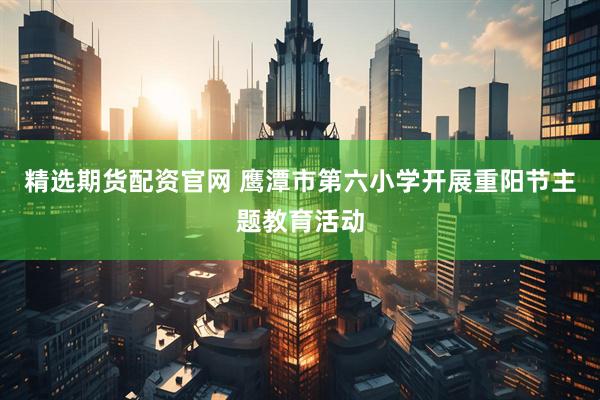 精选期货配资官网 鹰潭市第六小学开展重阳节主题教育活动