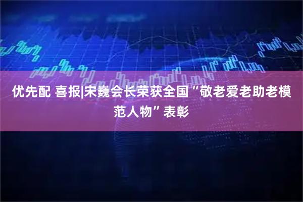 优先配 喜报|宋巍会长荣获全国“敬老爱老助老模范人物”表彰
