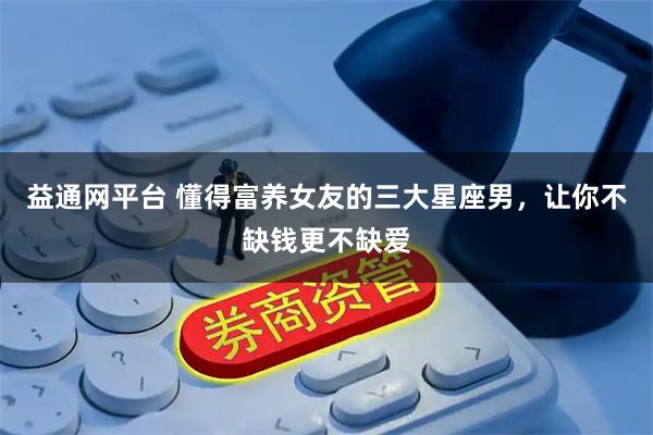 益通网平台 懂得富养女友的三大星座男，让你不缺钱更不缺爱