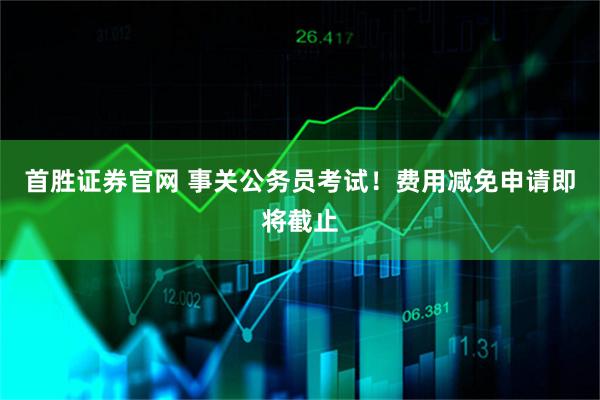 首胜证券官网 事关公务员考试！费用减免申请即将截止