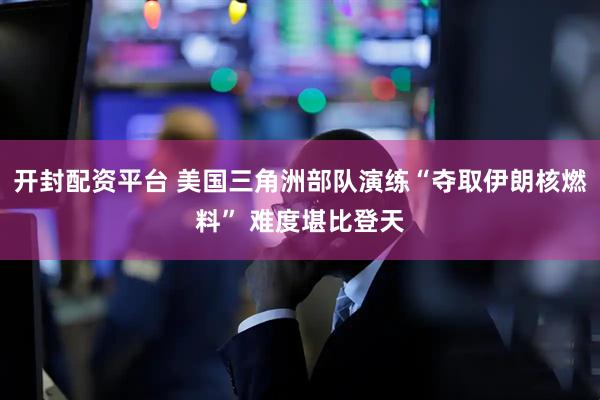 开封配资平台 美国三角洲部队演练“夺取伊朗核燃料” 难度堪比登天