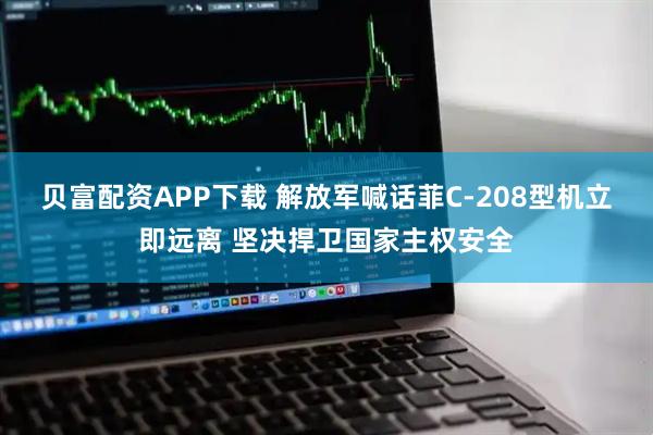 贝富配资APP下载 解放军喊话菲C-208型机立即远离 坚决捍卫国家主权安全