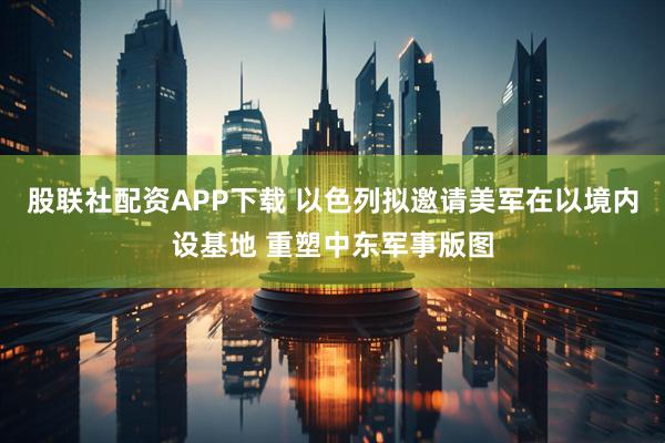 股联社配资APP下载 以色列拟邀请美军在以境内设基地 重塑中东军事版图