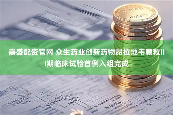 嘉盛配资官网 众生药业创新药物昂拉地韦颗粒III期临床试验首例入组完成