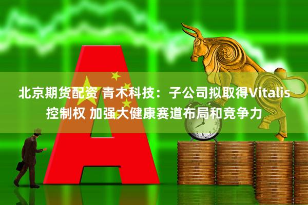北京期货配资 青木科技：子公司拟取得Vitalis控制权 加强大健康赛道布局和竞争力