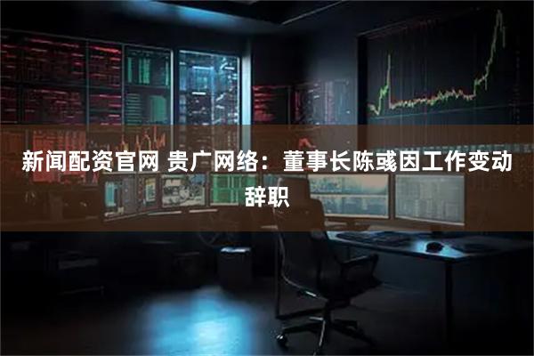 新闻配资官网 贵广网络：董事长陈彧因工作变动辞职