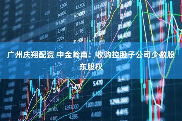 广州庆翔配资 中金岭南：收购控股子公司少数股东股权