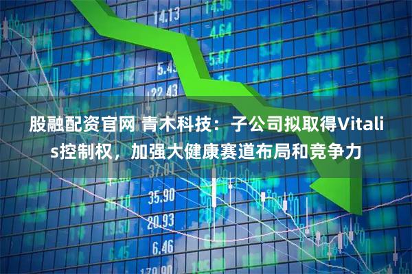 股融配资官网 青木科技：子公司拟取得Vitalis控制权，加强大健康赛道布局和竞争力