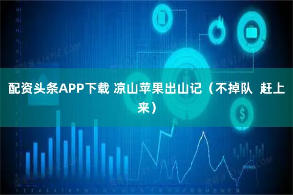 配资头条APP下载 凉山苹果出山记（不掉队  赶上来）