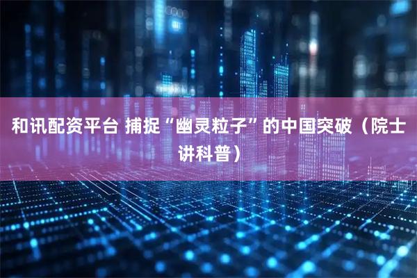 和讯配资平台 捕捉“幽灵粒子”的中国突破（院士讲科普）