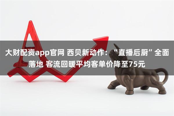 大财配资app官网 西贝新动作：“直播后厨”全面落地 客流回暖平均客单价降至75元