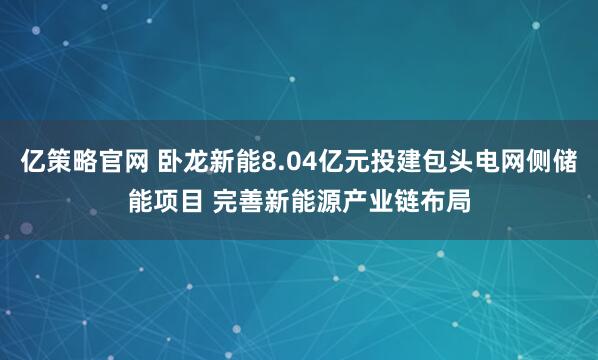 亿策略官网 卧龙新能8.04亿元投建包头电网侧储能项目 完善新能源产业链布局