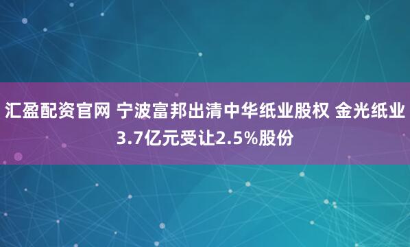 汇盈配资官网 宁波富邦出清中华纸业股权 金光纸业3.7亿元受让2.5%股份