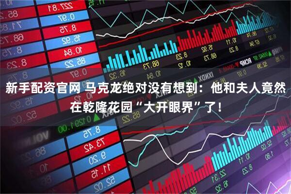 新手配资官网 马克龙绝对没有想到：他和夫人竟然在乾隆花园“大开眼界”了！