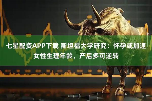 七星配资APP下载 斯坦福大学研究：怀孕或加速女性生理年龄，产后多可逆转
