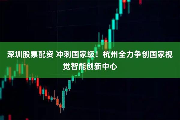 深圳股票配资 冲刺国家级！杭州全力争创国家视觉智能创新中心