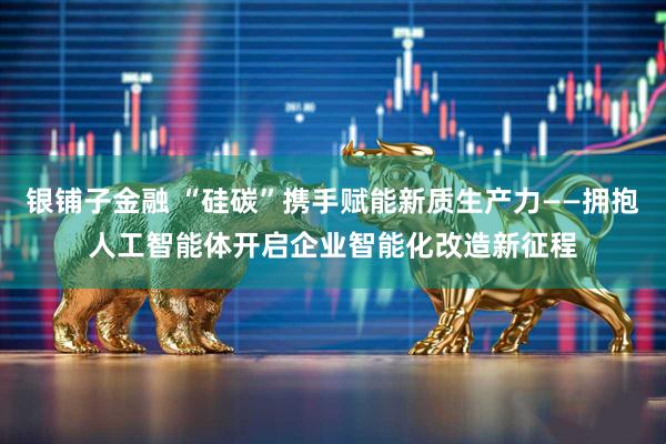银铺子金融 “硅碳”携手赋能新质生产力——拥抱人工智能体开启企业智能化改造新征程