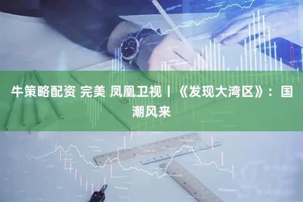 牛策略配资 完美 凤凰卫视丨《发现大湾区》：国潮风来