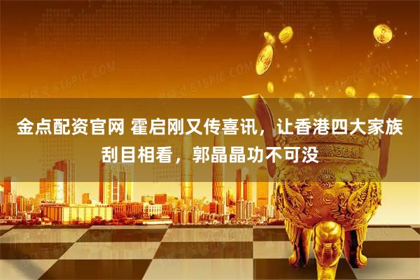 金点配资官网 霍启刚又传喜讯，让香港四大家族刮目相看，郭晶晶功不可没