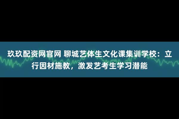 玖玖配资网官网 聊城艺体生文化课集训学校：立行因材施教，激发艺考生学习潜能