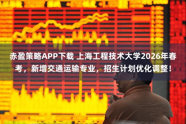 赤盈策略APP下载 上海工程技术大学2026年春考，新增交通运输专业，招生计划优化调整！