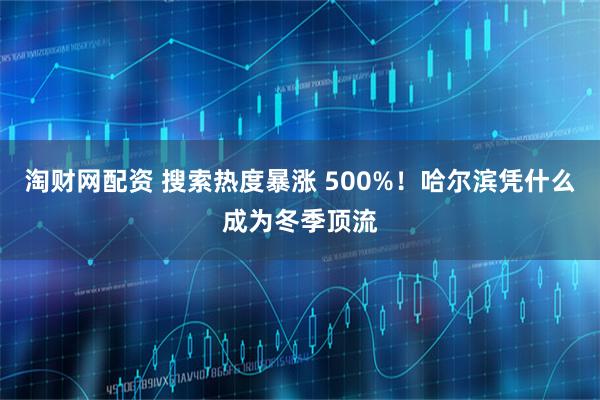 淘财网配资 搜索热度暴涨 500%！哈尔滨凭什么成为冬季顶流