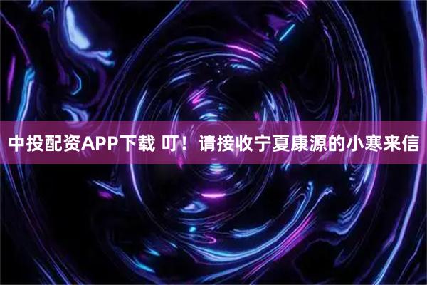 中投配资APP下载 叮！请接收宁夏康源的小寒来信