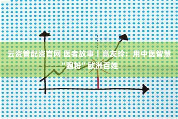 云资管配资官网 医者故事丨高友玲：用中医智慧“圈粉”欧洲百姓