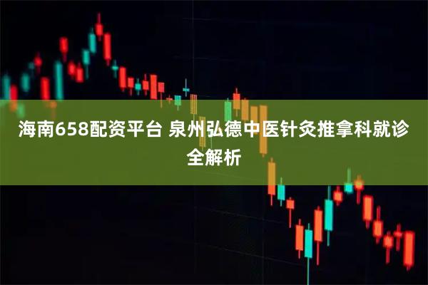 海南658配资平台 泉州弘德中医针灸推拿科就诊全解析