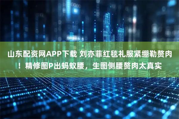 山东配资网APP下载 刘亦菲红毯礼服紧绷勒赘肉！精修图P出蚂蚁腰，生图侧腰赘肉太真实