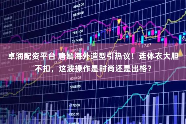 卓润配资平台 唐嫣海外造型引热议！连体衣大胆不扣，这波操作是时尚还是出格？