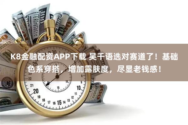 K8金融配资APP下载 吴千语选对赛道了！基础色系穿搭，增加露肤度，尽显老钱感！