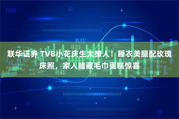 联华证券 TVB小花庆生太撩人！睡衣美腿配玫瑰床照，家人暗藏毛巾蛋糕惊喜