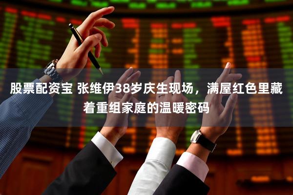 股票配资宝 张维伊38岁庆生现场，满屋红色里藏着重组家庭的温暖密码