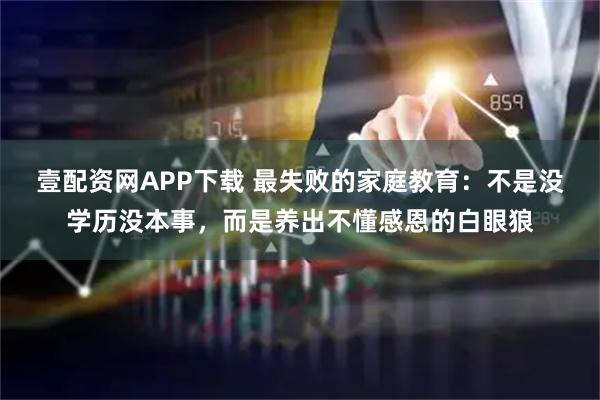 壹配资网APP下载 最失败的家庭教育：不是没学历没本事，而是养出不懂感恩的白眼狼