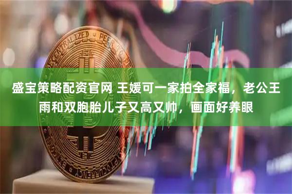 盛宝策略配资官网 王媛可一家拍全家福，老公王雨和双胞胎儿子又高又帅，画面好养眼