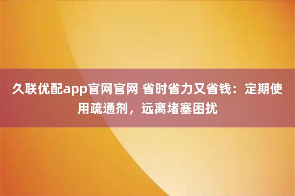 久联优配app官网官网 省时省力又省钱：定期使用疏通剂，远离堵塞困扰