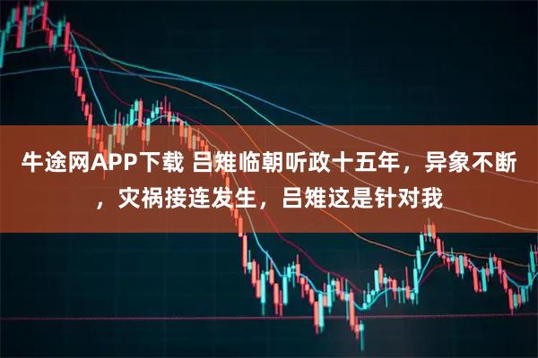 牛途网APP下载 吕雉临朝听政十五年，异象不断，灾祸接连发生，吕雉这是针对我